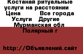 Костанай-ритуальные услуги на расстоянии. › Цена ­ 100 - Все города Услуги » Другие   . Мурманская обл.,Полярный г.